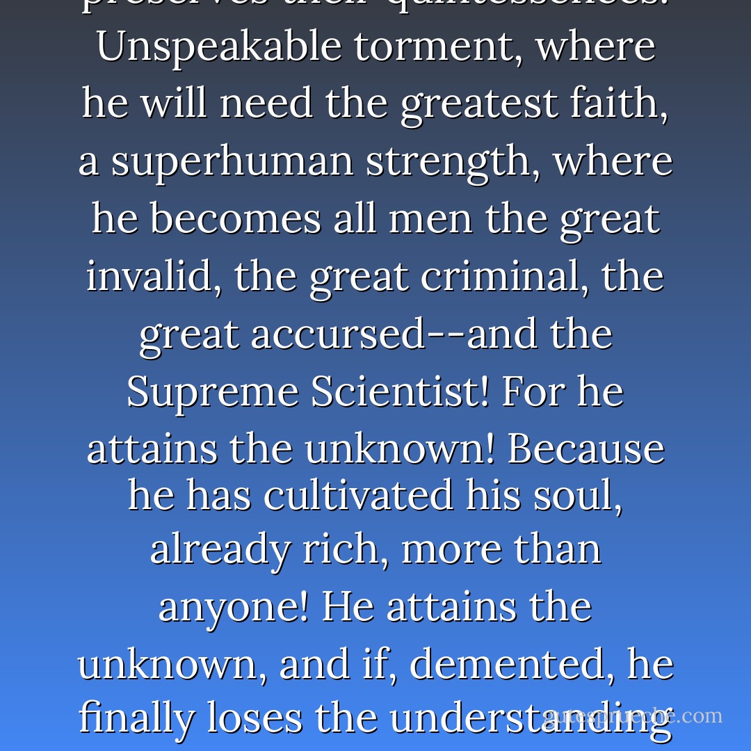 A poet makes himself a visionary through a long, boundless, and systematized disorganization of all the senses. All forms of love, of suffering, of madness; he searches himself, he exhausts within himself all poisons, and preserves their quintessences. Unspeakable torment, where he will need the greatest faith, a superhuman strength, where he becomes all men the great invalid, the great criminal, the great accursed--and the Supreme Scientist! For he attains the unknown! Because he has cultivated his soul, already rich, more than anyone! He attains the unknown, and if, demented, he finally loses the understanding of his visions, he will at least have seen them! So what if he is destroyed in his ecstatic flight through things unheard of, unnameable: other horrible workers will come; they will begin at the horizons where the first one has fallen! - Arthur Rimbaud