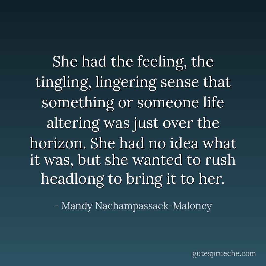 She had the feeling, the tingling, lingering sense that something or someone life altering was just over the horizon. She had no idea what it was, but she wanted to rush headlong to bring it to her. - Mandy Nachampassack-Maloney