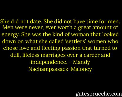 She did not date. She did not have time for men. Men were never, ever worth a great amount of energy. She was the kind of woman that looked down on what she called ‘settlers’, women who chose love and fleeting passion that turned to dull, lifeless marriages over a career and independence. - Mandy Nachampassack-Maloney