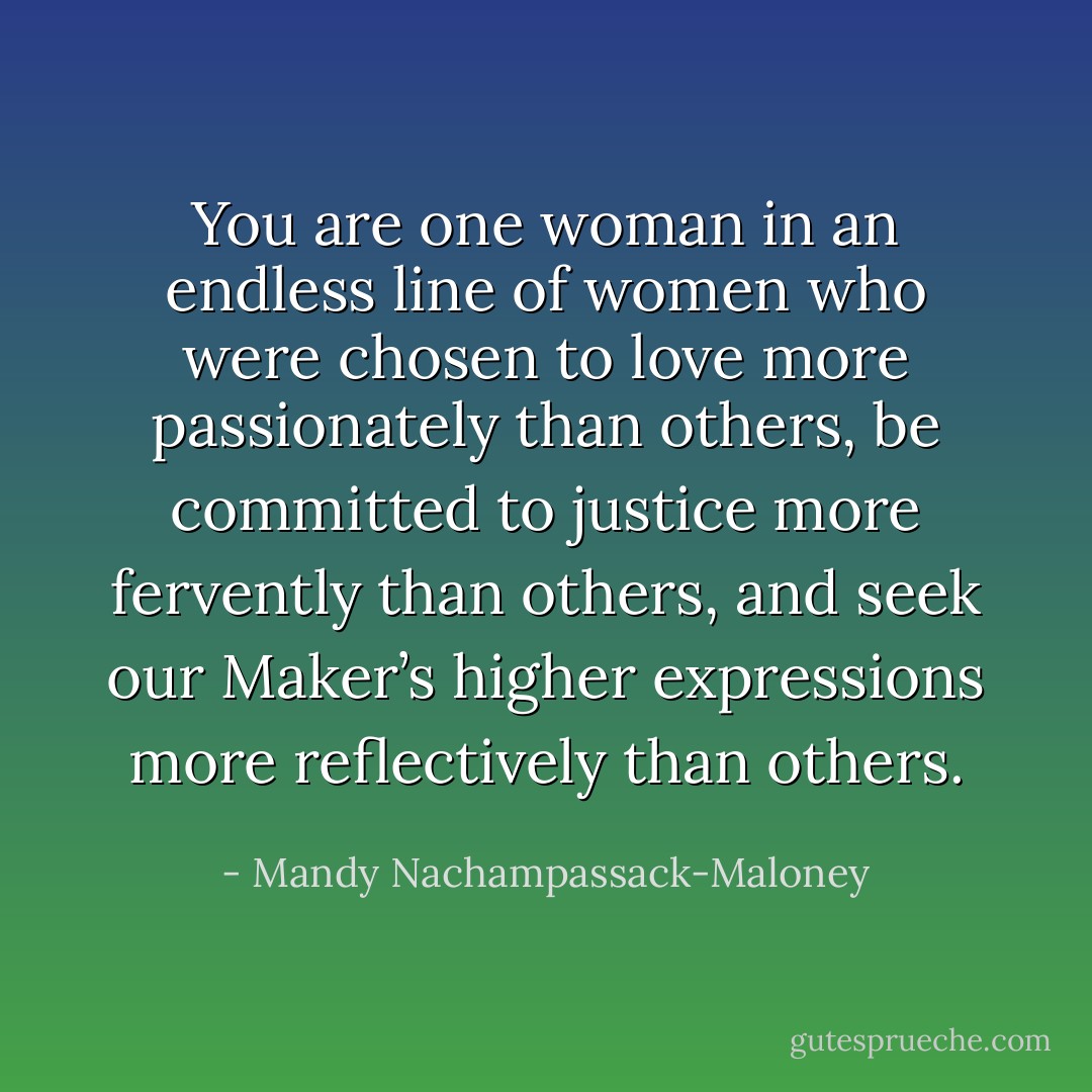 You are one woman in an endless line of women who were chosen to love more passionately than others, be committed to justice more fervently than others, and seek our Maker’s higher expressions more reflectively than others. - Mandy Nachampassack-Maloney