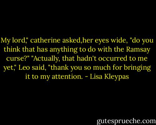 My lord," catherine asked,her eyes wide, "do you think that has anything to do with the Ramsay curse?"<br />"Actually, that hadn't occurred to me yet," Leo said, "thank you so much for bringing it to my attention. - Lisa Kleypas