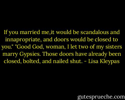 If you married me,it would be scandalous and innapropriate, and doors would be closed to you."<br />"Good God, woman, I let two of my sisters marry Gypsies. Those doors have already been closed, bolted, and nailed shut. - Lisa Kleypas