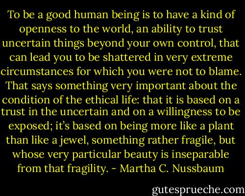 To be a good human being is to have a kind of openness to the world, an ability to trust uncertain things beyond your own control, that can lead you to be shattered in very extreme circumstances for which you were not to blame. That says something very important about the condition of the ethical life: that it is based on a trust in the uncertain and on a willingness to be exposed; it’s based on being more like a plant than like a jewel, something rather fragile, but whose very particular beauty is inseparable from that fragility. - Martha C. Nussbaum