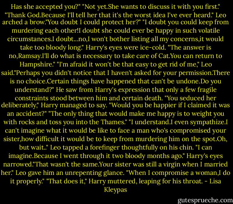 Has she accepted you?"<br />"Not yet.She wants to discuss it with you first."<br />"Thank God.Because I'll tell her that it's the worst idea I've ever heard."<br />Leo arched a brow."You doubt I could protect her?"<br />"I doubt you could keep from murdering each other!I doubt she could ever be happy in such volatile circumstances.I doubt...no,I won't bother listing all my concerns,it would take too bloody long." Harry's eyes were ice-cold. "The answer is no,Ramsay.I'll do what is necessary to take care of Cat.You can return to Hampshire."<br />"I'm afraid it won't be that easy to get rid of me," Leo said."Perhaps you didn't notice that I haven't asked for your permission.There is no choice.Certain things have happened that can't be undone.Do you understand?"<br />He saw from Harry's expression that only a few fragile constraints stood between him and certain death.<br />"You seduced her deliberately," Harry managed to say.<br />"Would you be happier if I claimed it was an accident?"<br />"The only thing that would make me happy is to weight you with rocks and toss you into the Thames."<br />"I understand.I even sympathize.I can't imagine what it would be like to face a man who's compromised your sister,how difficult it would be to keep from murdering him on the spot.Oh, but wait.." Leo tapped a forefinger thoughtfully on his chin. "I can imagine.Because I went through it two bloody months ago."<br />Harry's eyes narrowed."That wasn't the same.Your sister was still a virgin when I married her."<br />Leo gave him an unrepenting glance. "When I compromise a woman,I do it properly."<br />"That does it," Harry muttered, leaping for his throat. - Lisa Kleypas