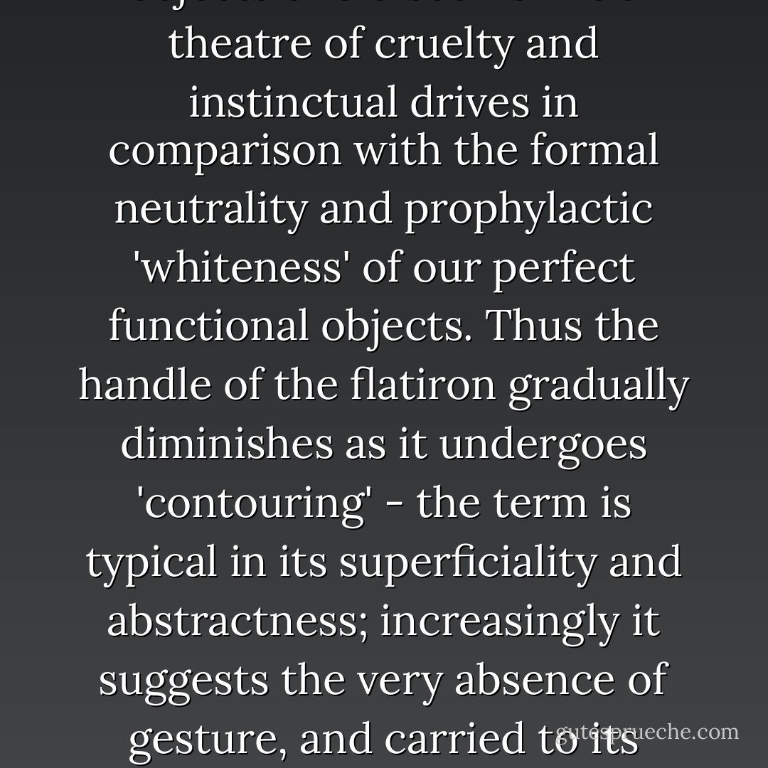 The whole gestural system of work was also obscene, in sharp contrast to the miniaturized and abstract gestural system of control to which it has now been reduced. The world of the objects of old seems like a theatre of cruelty and instinctual drives in comparison with the formal neutrality and prophylactic 'whiteness' of our perfect functional objects. Thus the handle of the flatiron gradually diminishes as it undergoes 'contouring' - the term is typical in its superficiality and abstractness; increasingly it suggests the very absence of gesture, and carried to its logical extreme this handle will no longer be manual - merely manipulable. At that point, <i>the perfecting of the form will have relegated man to a pure contemplation of his power</i>.  - Jean Baudrillard