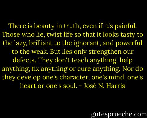 There is beauty in truth, even if it's painful. Those who lie, twist life so that it looks tasty to the lazy, brilliant to the ignorant, and powerful to the weak. But lies only strengthen our defects. They don't teach anything, help anything, fix anything or cure anything. Nor do they develop one's character, one's mind, one's heart or one's soul. - José N. Harris