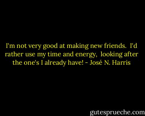 I'm not very good at making new friends. <br />I'd rather use my time and energy,<br /> looking after the one's I already have! - José N. Harris