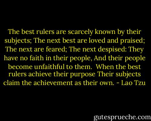 The best rulers are scarcely known by their subjects;<br />The next best are loved and praised;<br />The next are feared;<br />The next despised:<br />They have no faith in their people,<br />And their people become unfaithful to them.<br /><br />When the best rulers achieve their purpose<br />Their subjects claim the achievement as their own. - Lao Tzu