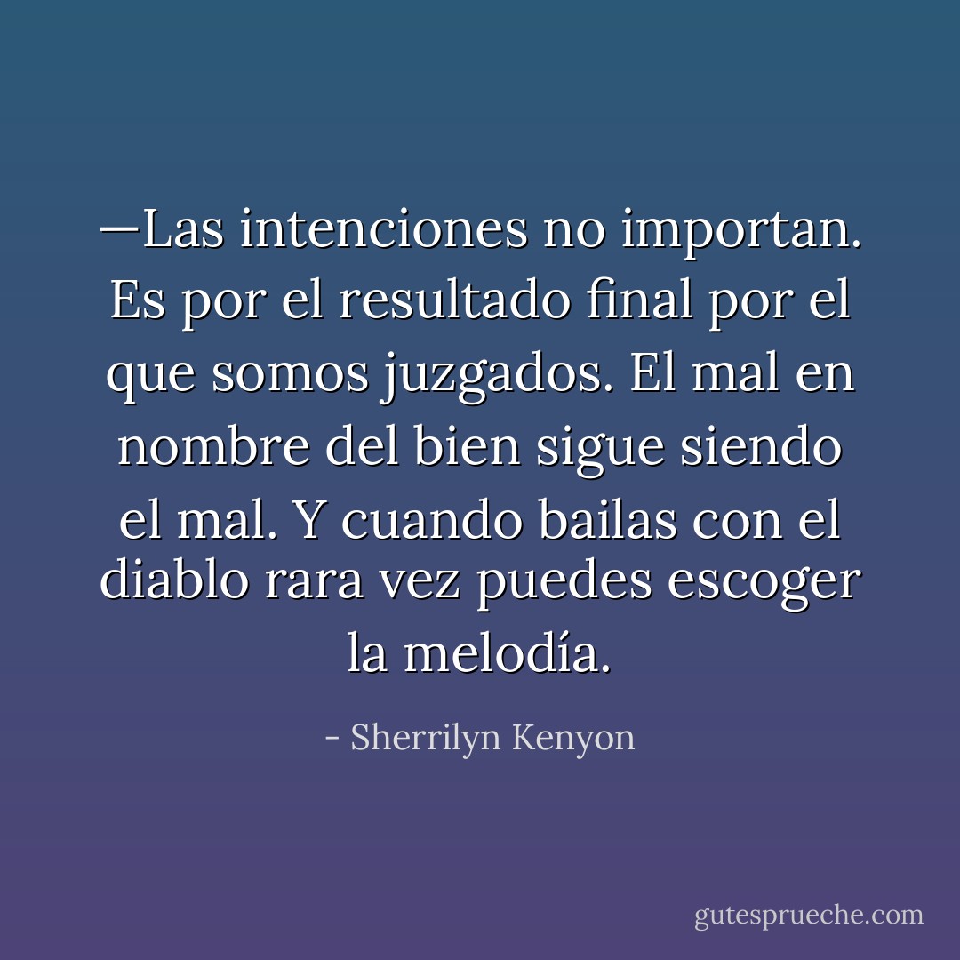 —Las intenciones no importan. Es por el resultado final por el que somos juzgados. El mal en nombre del bien sigue siendo el mal. Y cuando bailas con el diablo rara vez puedes escoger la melodía. - Sherrilyn Kenyon