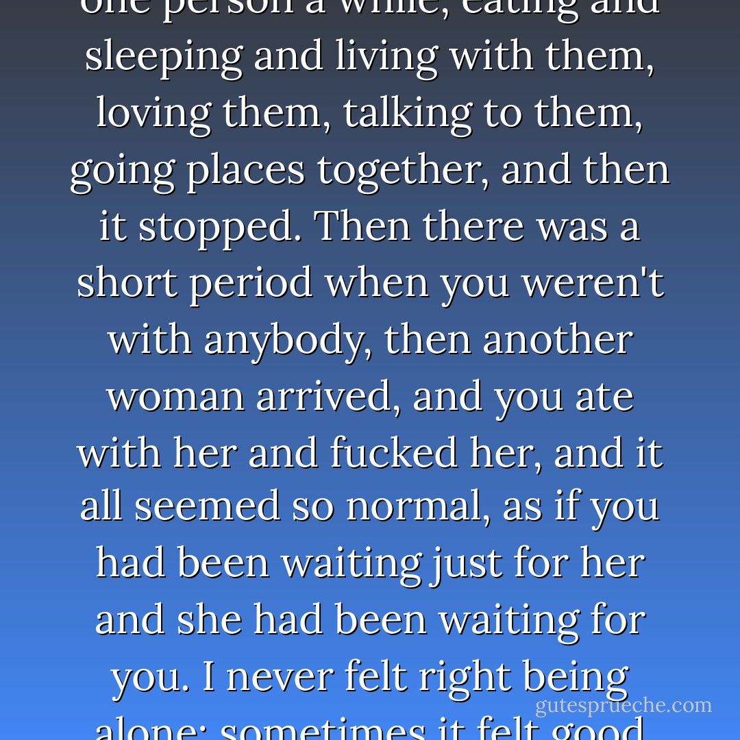 Human relationships were strange. I mean, you were with one person a while, eating and sleeping and living with them, loving them, talking to them, going places together, and then it stopped. Then there was a short period when you weren't with anybody, then another woman arrived, and you ate with her and fucked her, and it all seemed so normal, as if you had been waiting just for her and she had been waiting for you. I never felt right being alone; sometimes it felt good but it never felt right. - Charles Bukowski