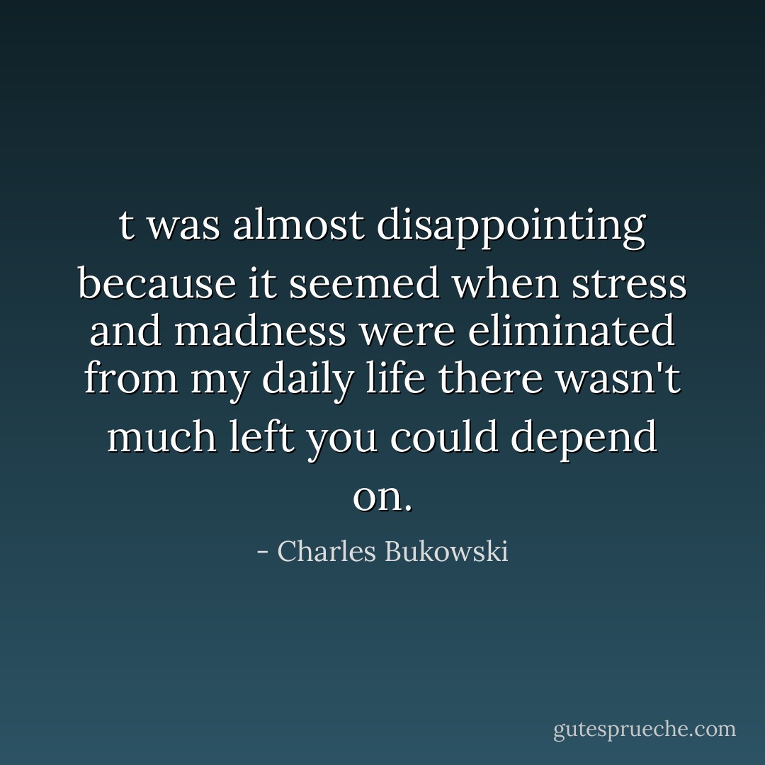 t was almost disappointing because it seemed when stress and madness were eliminated from my daily life there wasn't much left you could depend on. - Charles Bukowski