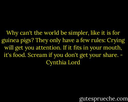 Why can't the world be simpler, like it is for guinea pigs? They only have a few rules: Crying will get you attention. If it fits in your mouth, it's food. Scream if you don't get your share. - Cynthia Lord