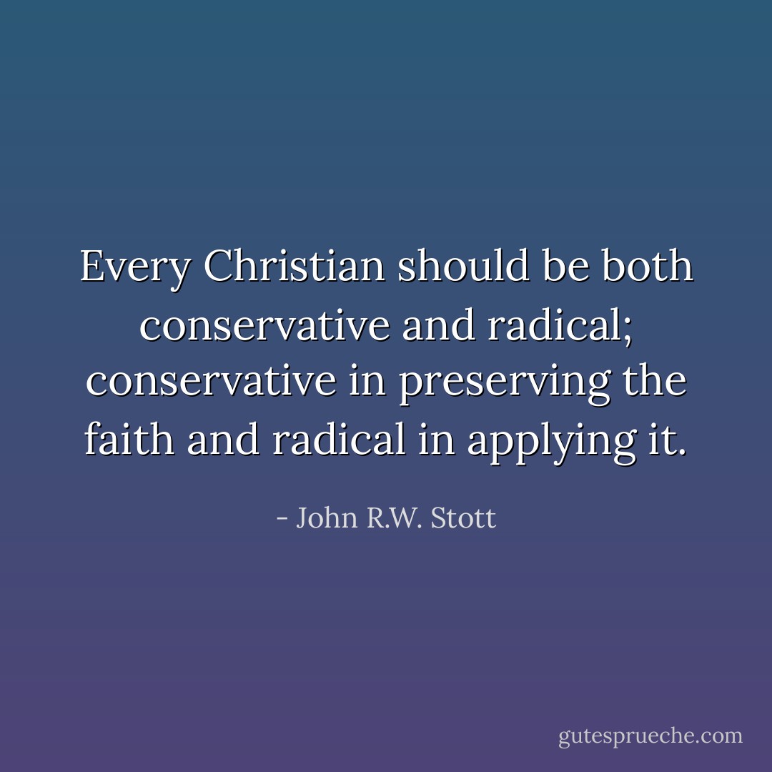 Every Christian should be both conservative and radical; conservative in preserving the faith and radical in applying it. - John R.W. Stott
