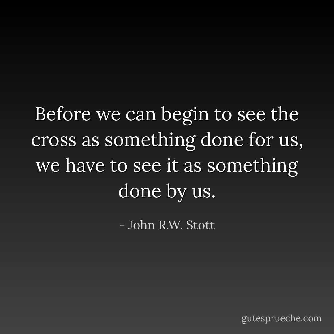 Before we can begin to see the cross as something done for us, we have to see it as something done by us. - John R.W. Stott
