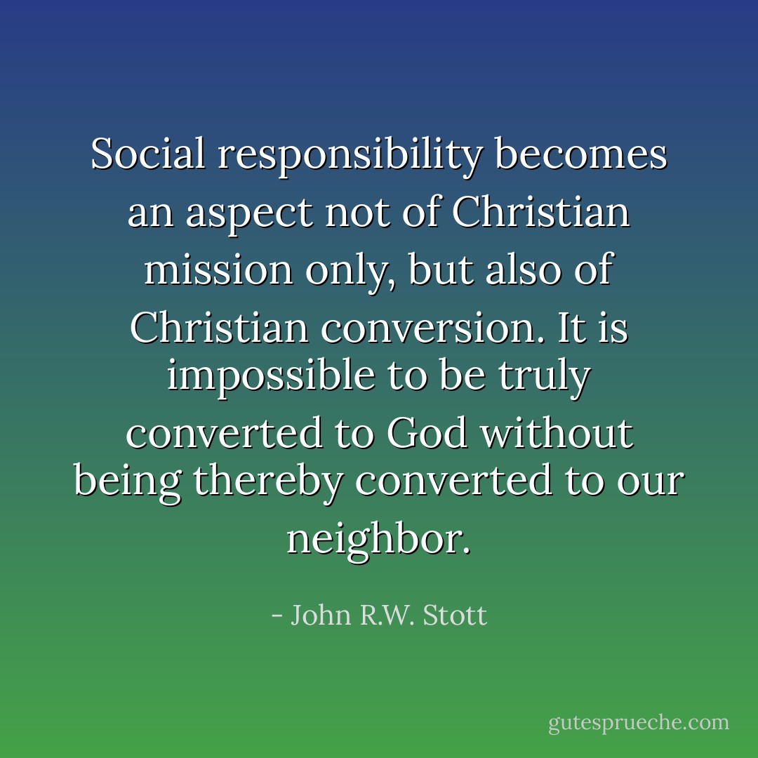 Social responsibility becomes an aspect not of Christian mission only, but also of Christian conversion. It is impossible to be truly converted to God without being thereby converted to our neighbor. - John R.W. Stott
