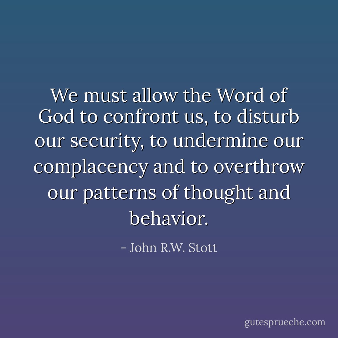We must allow the Word of God to confront us, to disturb our security, to undermine our complacency and to overthrow our patterns of thought and behavior. - John R.W. Stott