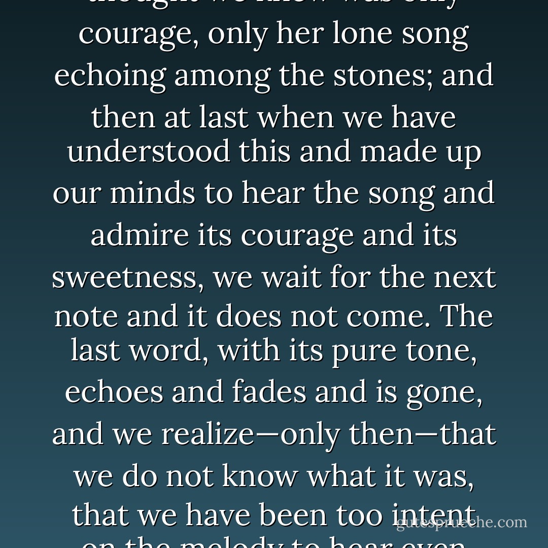 We talk of strong personalities, and they are strong, until the not-every-day when we see them as we might see one woman alone in a desert, and know that all the strength we thought we knew was only courage, only her lone song echoing among the stones; and then at last when we have understood this and made up our minds to hear the song and admire its courage and its sweetness, we wait for the next note and it does not come. The last word, with its pure tone, echoes and fades and is gone, and we realize—only then—that we do not know what it was, that we have been too intent on the melody to hear even one word. We go then to find the singer, thinking she will be standing where we last saw her. There are only bones and sand and a few faded rags. - Gene Wolfe