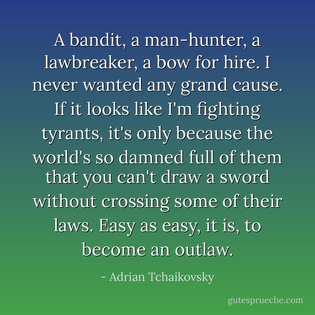 A bandit, a man-hunter, a lawbreaker, a bow for hire. I never wanted any grand cause. If it looks like I'm fighting tyrants, it's only because the world's so damned full of them that you can't draw a sword without crossing some of their laws. Easy as easy, it is, to become an outlaw. - Adrian Tchaikovsky
