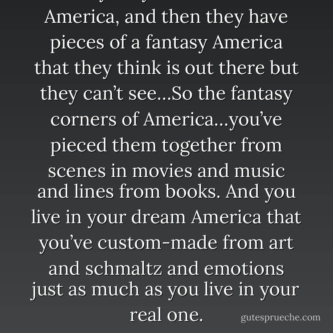 Everybody has their own America, and then they have pieces of a fantasy America that they think is out there but they can’t see…So the fantasy corners of America…you’ve pieced them together from scenes in movies and music and lines from books. And you live in your dream America that you’ve custom-made from art and schmaltz and emotions just as much as you live in your real one. - Andy Warhol