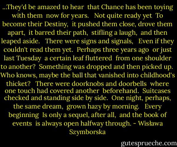 ...They'd be amazed to hear<br /> that Chance has been toying with them<br /> now for years.<br /><br /> Not quite ready yet<br /> To become their Destiny,<br /> it pushed them close, drove them apart,<br /> it barred their path,<br /> stifling a laugh,<br /> and then leaped aside.<br /><br /> There were signs and signals,<br /><br /> Even if they couldn't read them yet.<br /> Perhaps three years ago<br /> or just last Tuesday<br /> a certain leaf fluttered<br /> from one shoulder to another?<br /> Something was dropped and then picked up.<br /> Who knows, maybe the ball that vanished into childhood's thicket?<br /><br /> There were doorknobs and doorbells<br /> where one touch had covered another<br /> beforehand.<br /> Suitcases checked and standing side by side.<br /> One night, perhaps, the same dream,<br /> grown hazy by morning.<br /><br /> Every beginning<br /> Is only a sequel, after all,<br /> and the book of events<br /> is always open halfway through. - Wisława Szymborska