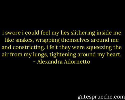 i swore i could feel my lies slithering inside me like snakes, wrapping themselves around me and constricting. i felt they were squeezing the air from my lungs, tightening around my heart. - Alexandra Adornetto