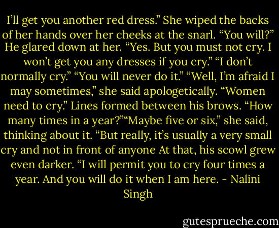 I’ll get you another red dress.”<br />She wiped the backs of her hands over her cheeks at the snarl. “You will?”<br />He glared down at her. “Yes. But you must not cry. I won’t get you any dresses if you cry.”<br />“I don’t normally cry.”<br />“You will never do it.”<br />“Well, I’m afraid I may sometimes,” she said apologetically. “Women need to cry.”<br />Lines formed between his brows. “How many times in a year?”“Maybe five or six,” she said, thinking about it. “But really, it’s usually a very small cry and not in front of anyone<br />At that, his scowl grew even darker. “I will permit you to cry four times a year. And you will do it when I am here. - Nalini Singh