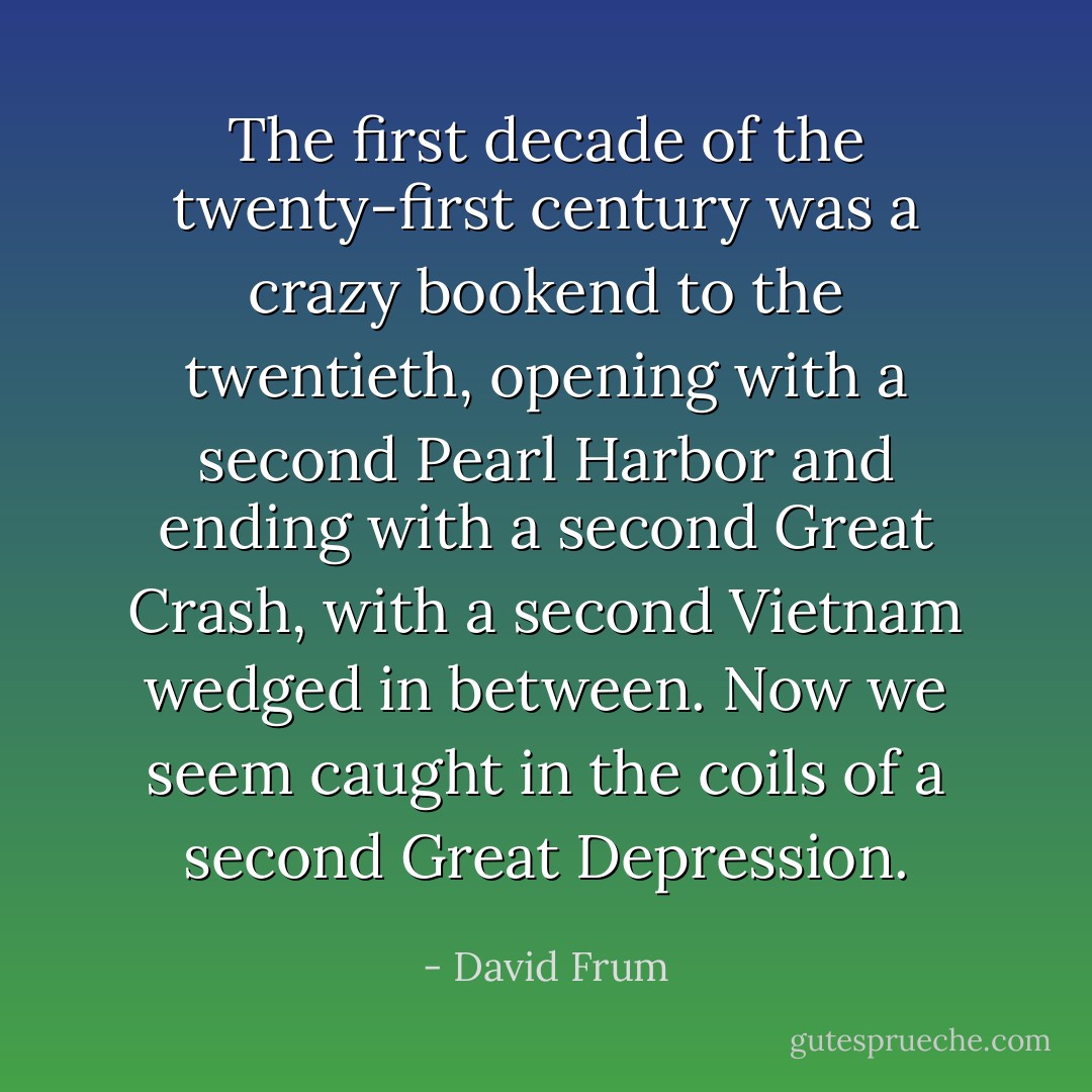 The first decade of the twenty-first century was a crazy bookend to the twentieth, opening with a second Pearl Harbor and ending with a second Great Crash, with a second Vietnam wedged in between. Now we seem caught in the coils of a second Great Depression. - David Frum