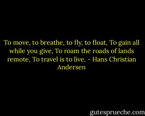To move, to breathe, to fly, to float,<br />To gain all while you give,<br />To roam the roads of lands remote,<br />To travel is to live. - Hans Christian Andersen