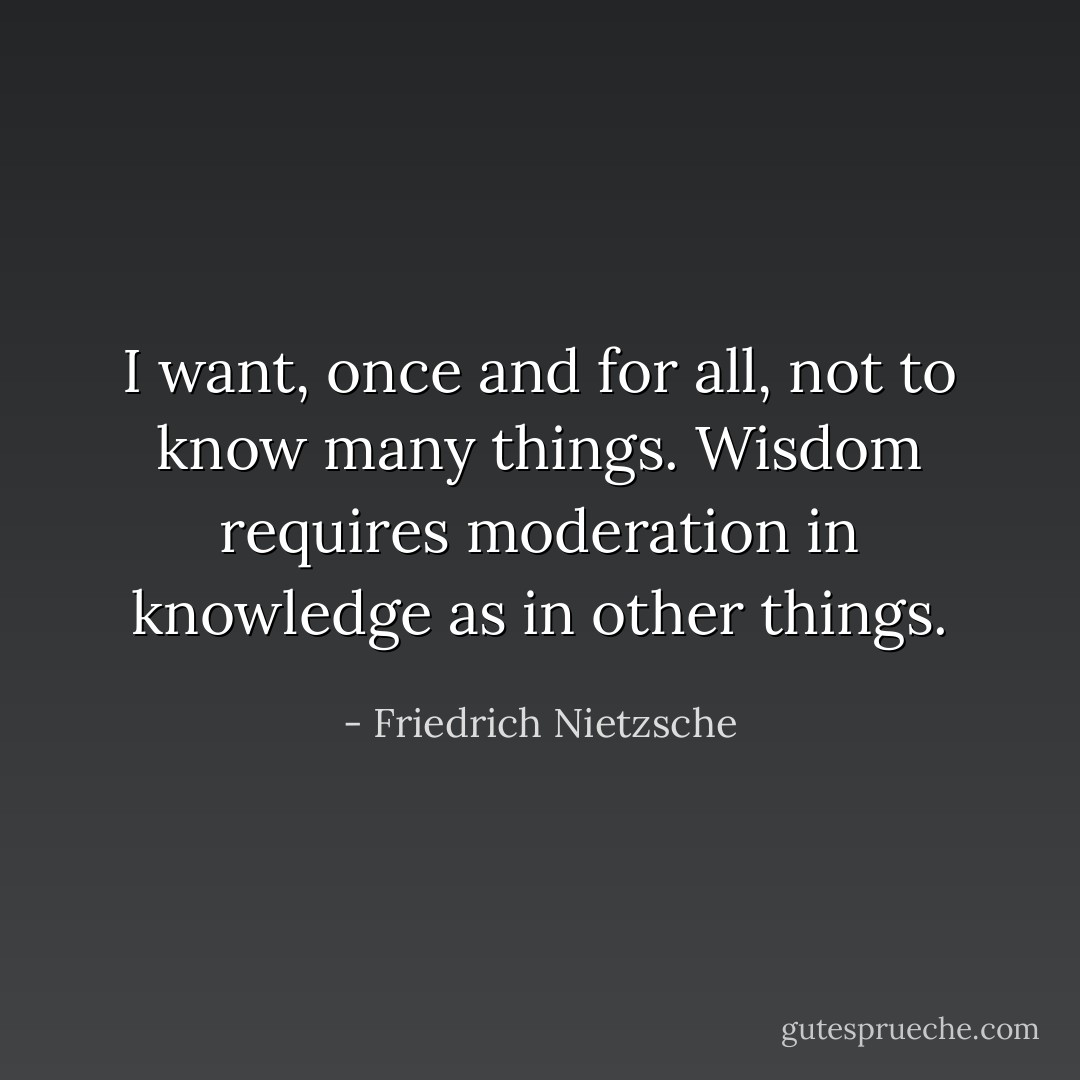 I want, once and for all,<br />not to know many things.<br />Wisdom requires moderation in knowledge<br />as in other things. - Friedrich Nietzsche