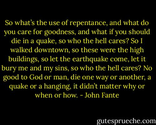 So what’s the use of repentance, and what do you care for goodness, and what if you should die in a quake, so who the hell cares? So I walked downtown, so these were the high buildings, so let the earthquake come, let it bury me and my sins, so who the hell cares? No good to God or man, die one way or another, a quake or a hanging, it didn’t matter why or when or how. - John Fante