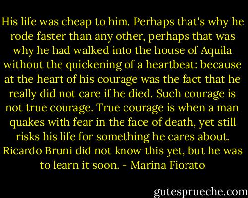 His life was cheap to him. Perhaps that's why he rode faster than any other, perhaps that was why he had walked into the house of Aquila without the quickening of a heartbeat: because at the heart of his courage was the fact that he really did not care if he died. Such courage is not true courage. True courage is when a man quakes with fear in the face of death, yet still risks his life for something he cares about. Ricardo Bruni did not know this yet, but he was to learn it soon. - Marina Fiorato