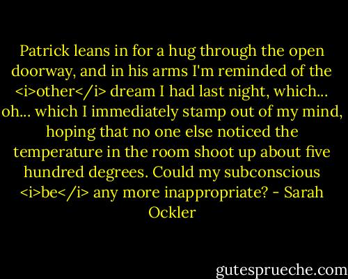 Patrick leans in for a hug through the open doorway, and in his arms I'm reminded of the <i>other</i> dream I had last night, which... oh... which I immediately stamp out of my mind, hoping that no one else noticed the temperature in the room shoot up about five hundred degrees. Could my subconscious <i>be</i> any more inappropriate? - Sarah Ockler