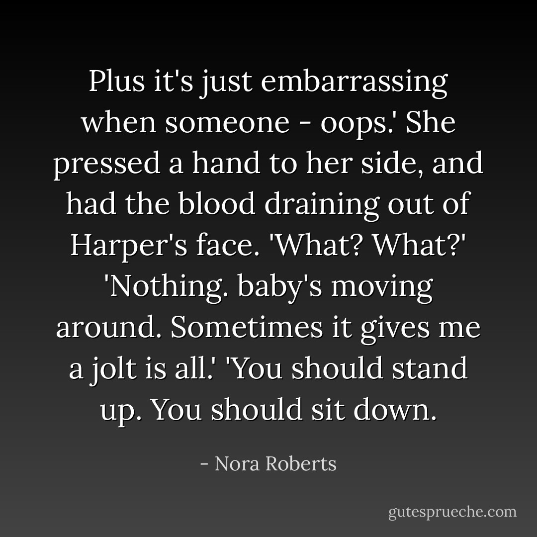 Plus it's just embarrassing when someone - oops.'<br />She pressed a hand to her side, and had the blood draining out of Harper's face.<br />'What? What?'<br />'Nothing. baby's moving around. Sometimes it gives me a jolt is all.'<br />'You should stand up. You should sit down. - Nora Roberts