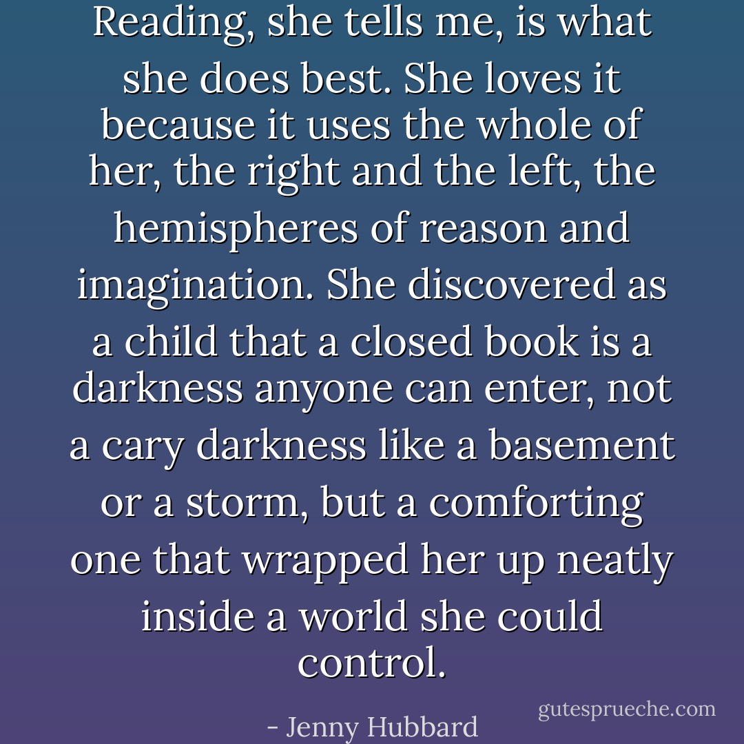 Reading, she tells me, is what she does best. She loves it because it uses the whole of her, the right and the left, the hemispheres of reason and imagination. She discovered as a child that a closed book is a darkness anyone can enter, not a cary darkness like a basement or a storm, but a comforting one that wrapped her up neatly inside a world she could control. - Jenny Hubbard