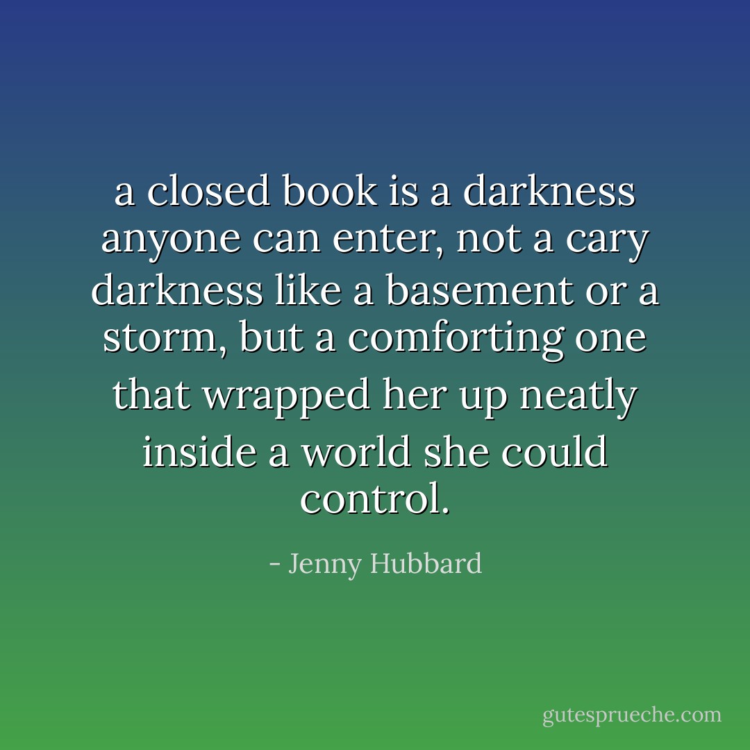 a closed book is a darkness anyone can enter, not a cary darkness like a basement or a storm, but a comforting one that wrapped her up neatly inside a world she could control. - Jenny Hubbard