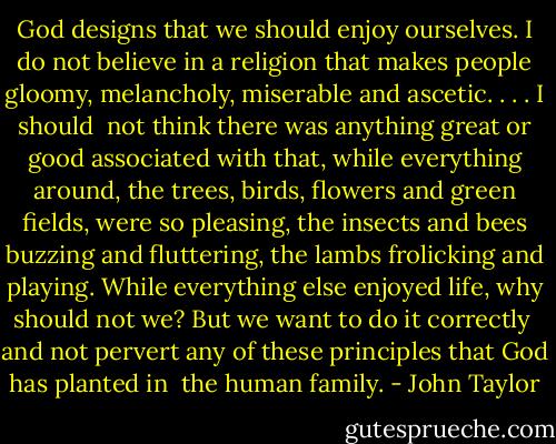 God designs that we should enjoy ourselves. I do not believe in a religion that makes people gloomy, melancholy, miserable and ascetic. . . . I should<br /> not think there was anything great or good associated with that, while everything around, the trees, birds, flowers and green fields, were so pleasing, the insects and bees buzzing and fluttering, the lambs frolicking and playing. While everything else enjoyed life, why should not we? But we want to do it correctly<br /> and not pervert any of these principles that God has planted in<br /> the human family. - John Taylor
