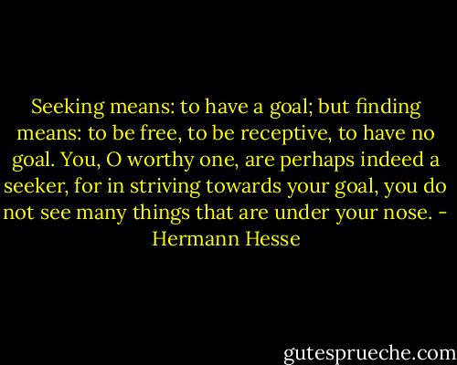 Seeking means: to have a goal; but finding means: to be free, to be receptive, to have no goal. You, O worthy one, are perhaps indeed a seeker, for in striving towards your goal, you do not see many things that are under your nose. - Hermann Hesse