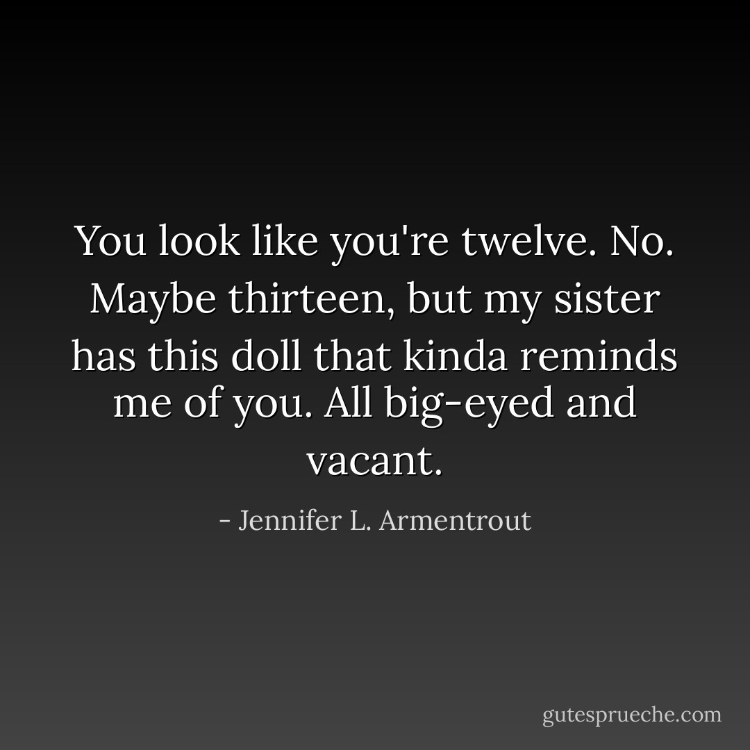 You look like you're twelve. No. Maybe thirteen, but my sister has this doll that kinda reminds me of you. All big-eyed and vacant. - Jennifer L. Armentrout