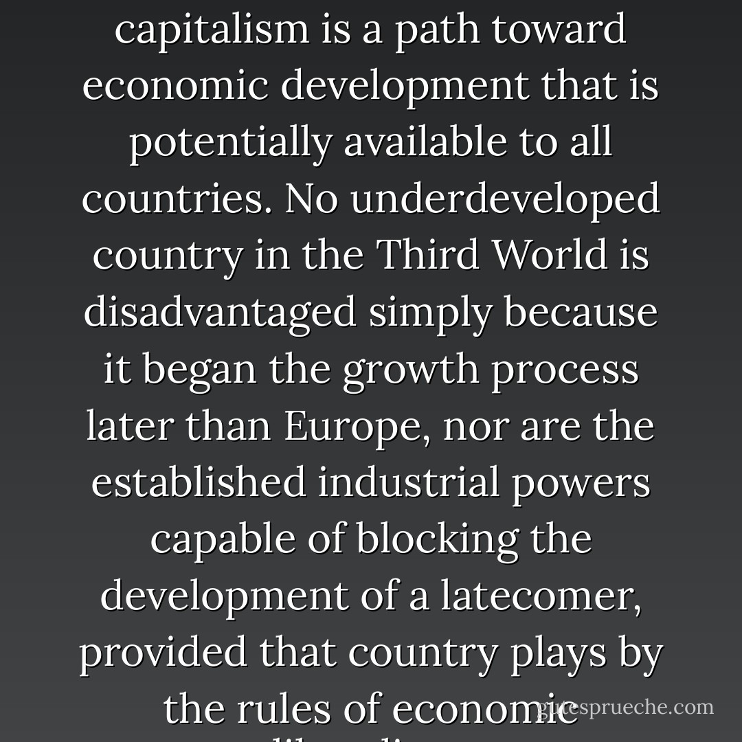 What Asia's postwar economic miracle demonstrates is that<br />capitalism is a path toward economic development that is potentially<br />available to all countries. No underdeveloped country in the<br />Third World is disadvantaged simply because it began the growth<br />process later than Europe, nor are the established industrial powers<br />capable of blocking the development of a latecomer, provided<br />that country plays by the rules of economic liberalism. - Francis Fukuyama