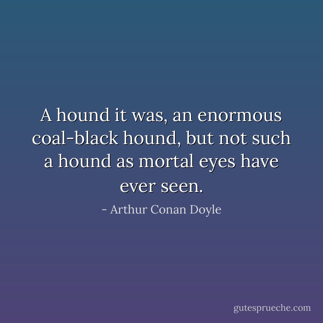 A hound it was, an enormous coal-black hound, but not such a hound as mortal eyes have ever seen. - Arthur Conan Doyle