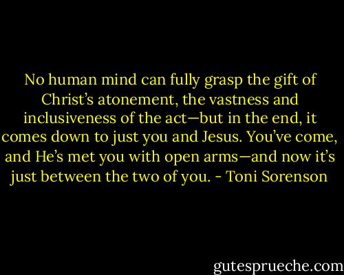 No human mind can fully grasp the gift of Christ’s atonement, the vastness and inclusiveness of the act—but in the end, it comes down to just you and Jesus. You’ve come, and He’s met you with open arms—and now it’s just between the two of you. - Toni Sorenson