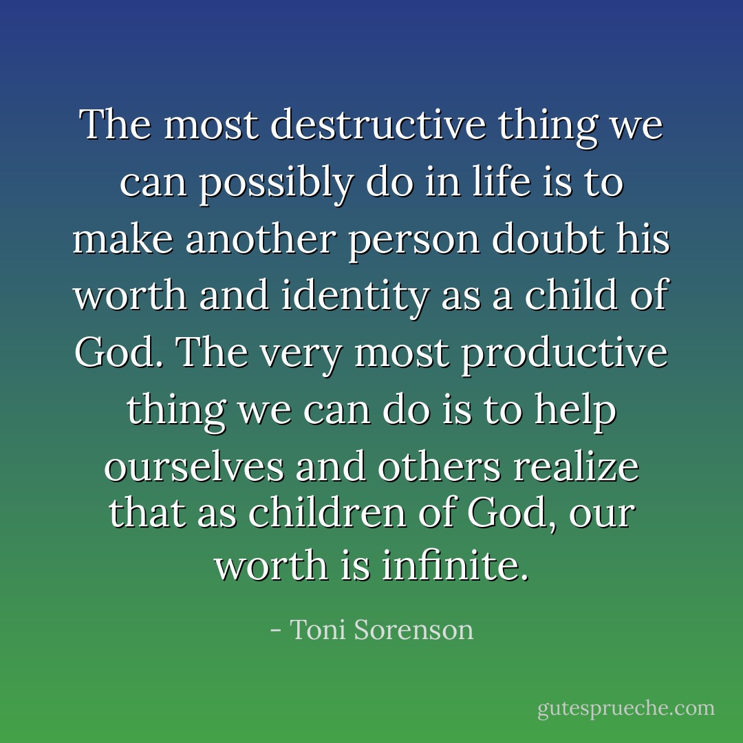 The most destructive thing we can possibly do in life is to make another person doubt his worth and identity as a child of God. The very most productive thing we can do is to help ourselves and others realize that as children of God, our worth is infinite. - Toni Sorenson