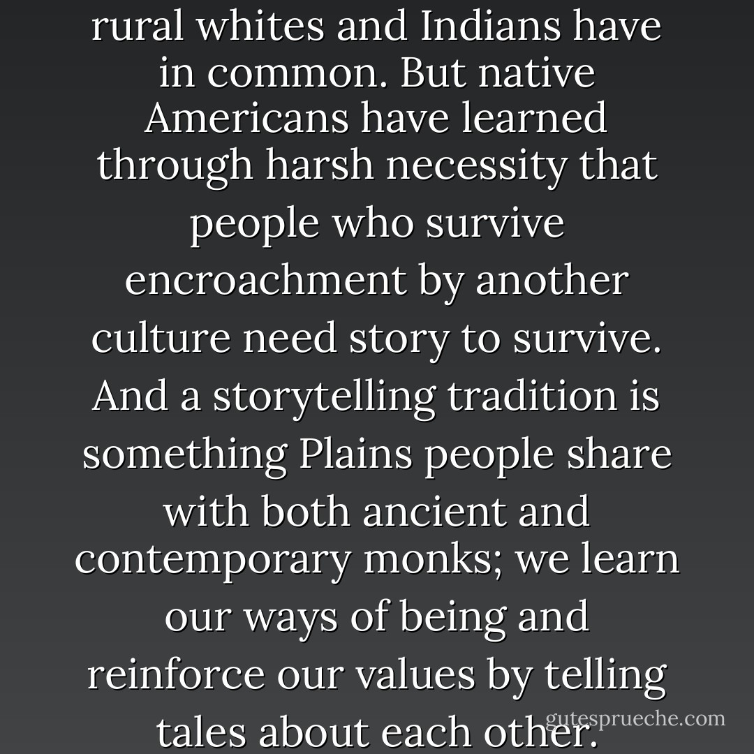 Good storytelling is one thing rural whites and Indians have in common. But native Americans have learned through harsh necessity that people who survive encroachment by another culture need story to survive. And a storytelling tradition is something Plains people share with both ancient and contemporary monks; we learn our ways of being and reinforce our values by telling tales about each other. - Kathleen Norris