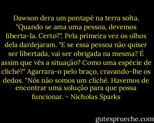 Dawson dera um pontapé na terra solta. "Quando se ama uma pessoa, devemos liberta-la. Certo?".<br />Pela primeira vez os olhos dela dardejaram. "E se essa pessoa não quiser ser libertada, vai ser obrigada na mesma? É assim que vês a situação? Como uma espécie de cliché?" Agarrara-o pelo braço, cravando-lhe os dedos. "Nós não somos um cliché. Havemos de encontrar uma solução para que possa funcionar. - Nicholas Sparks