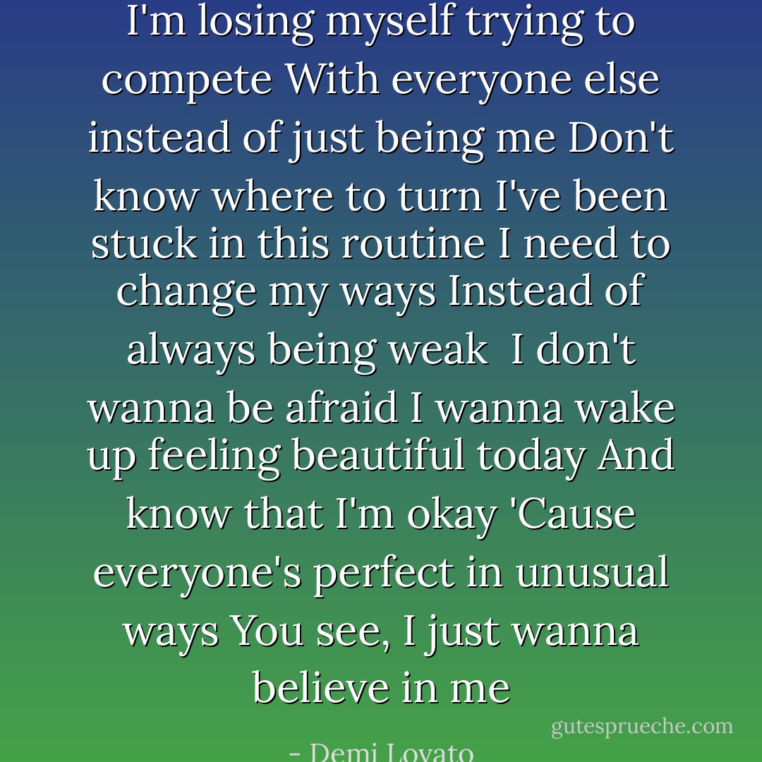 I'm losing myself trying to compete<br />With everyone else instead of just being me<br />Don't know where to turn<br />I've been stuck in this routine<br />I need to change my ways<br />Instead of always being weak<br /><br />I don't wanna be afraid<br />I wanna wake up feeling beautiful today<br />And know that I'm okay<br />'Cause everyone's perfect in unusual ways<br />You see, I just wanna believe in me - Demi Lovato