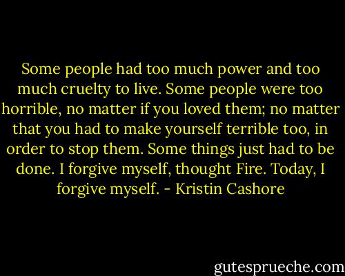 Some people had too much power and too much cruelty to live. Some people were too horrible, no matter if you loved them; no matter that you had to make yourself terrible too, in order to stop them. Some things just had to be done.<br />I forgive myself, thought Fire. Today, I forgive myself. - Kristin Cashore
