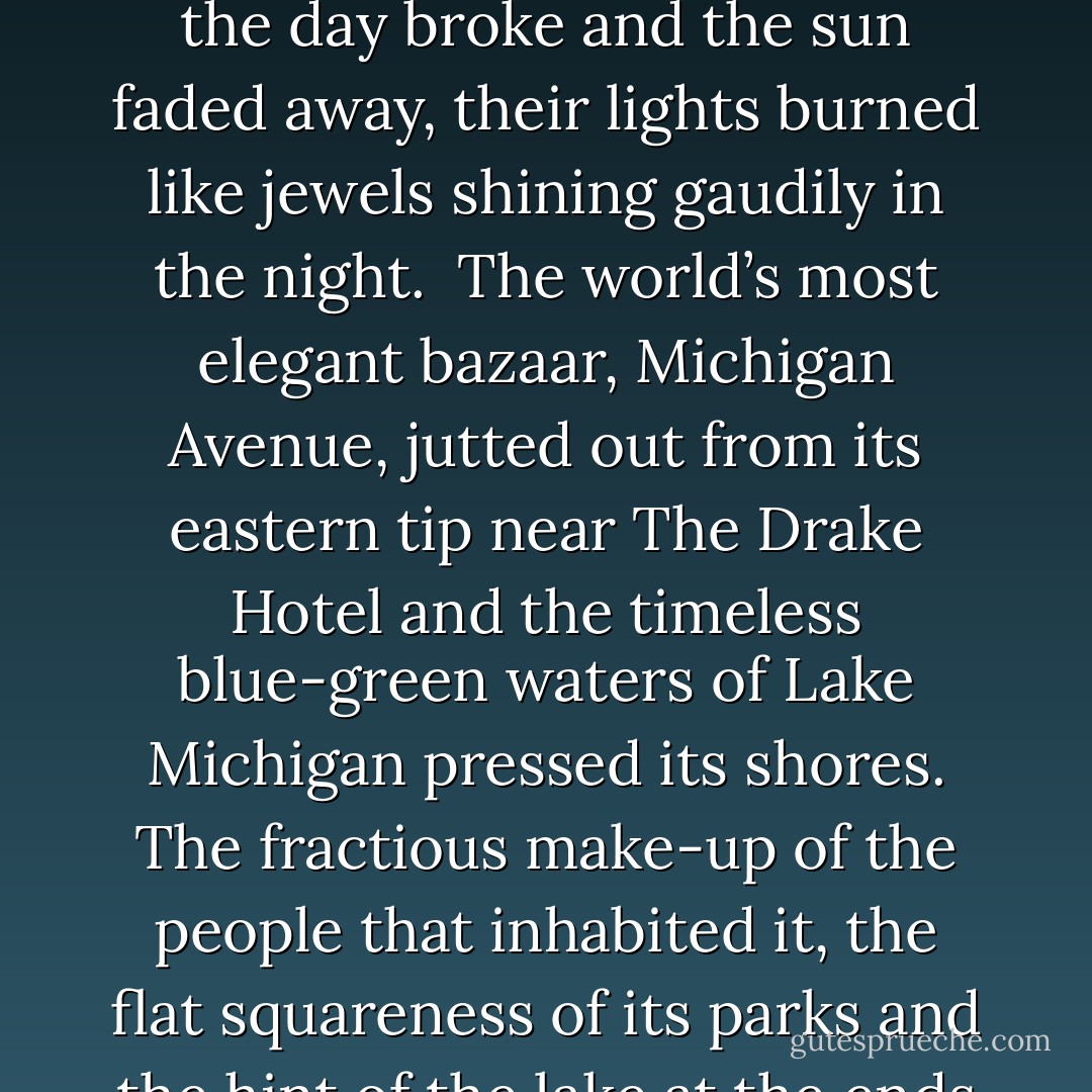 Shortly before school started, I moved into a studio apartment on a quiet street near the bustle of the downtown in one of the most self-conscious bends of the world. The “Gold Coast” was a neighborhood that stretched five blocks along the lake in a sliver of land just south of Lincoln Park and north of River North. The streets were like fine necklaces and strung together were the brownstone houses and tall condominiums and tiny mansions like pearls, and when the day broke and the sun faded away, their lights burned like jewels shining gaudily in the night. <br />The world’s most elegant bazaar, Michigan Avenue, jutted out from its eastern tip near The Drake Hotel and the timeless blue-green waters of Lake Michigan pressed its shores. The fractious make-up of the people that inhabited it, the flat squareness of its parks and the hint of the lake at the ends of its tree-lined streets squeezed together a domesticated cesspool of age and wealth and standing. It was a place one could readily dress up for an expensive dinner at one of the fashionable restaurants or have a drink miles high in the lounge of the looming John Hancock Building and five minutes later be out walking on the beach with pants cuffed and feet in the cool water at the lake’s edge. - Daniel Amory