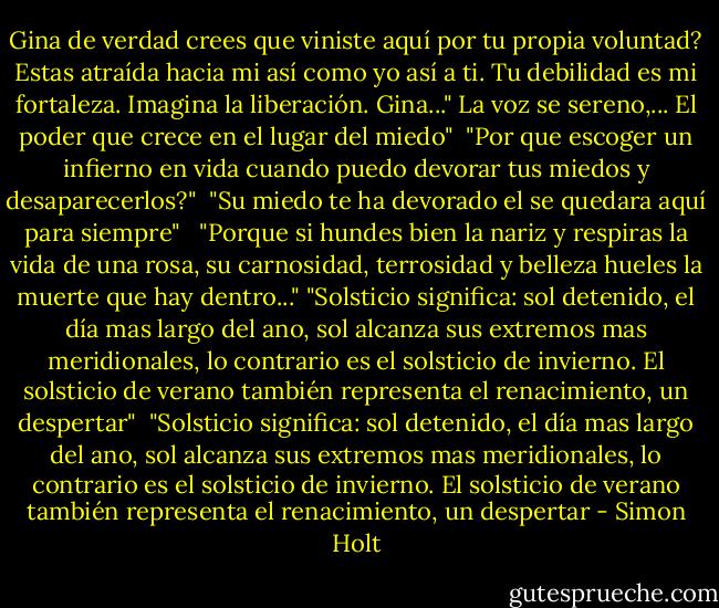 Gina de verdad crees que viniste aquí por tu propia voluntad? Estas atraída hacia mi así como yo así a ti. Tu debilidad es mi fortaleza. Imagina la liberación. Gina..." La voz se sereno,... El poder que crece en el lugar del miedo"<br /><br />"Por que escoger un infierno en vida cuando puedo devorar tus miedos y desaparecerlos?"<br /><br />"Su miedo te ha devorado el se quedara aquí para siempre" <br /><br />"Porque si hundes bien la nariz y respiras la vida de una rosa, su carnosidad, terrosidad y belleza hueles la muerte que hay dentro..."<br />"Solsticio significa: sol detenido, el día mas largo del ano, sol alcanza sus extremos mas meridionales, lo contrario es el solsticio de invierno. El solsticio de verano también representa el renacimiento, un despertar"<br /><br />"Solsticio significa: sol detenido, el día mas largo del ano, sol alcanza sus extremos mas meridionales, lo contrario es el solsticio de invierno. El solsticio de verano también representa el renacimiento, un despertar - Simon Holt
