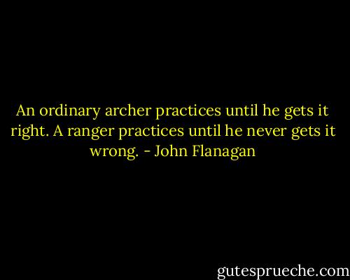 An ordinary archer practices until he gets it right. A ranger practices until he never gets it wrong. - John Flanagan