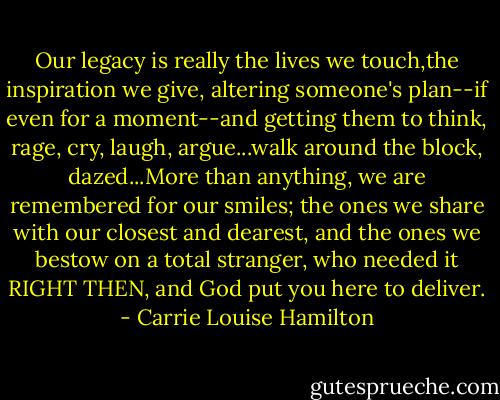 Our legacy is really the lives we touch,the inspiration we give, altering someone's plan--if even for a moment--and getting them to think, rage, cry, laugh, argue...walk around the block, dazed...More than anything, we are remembered for our smiles; the ones we share with our closest and dearest, and the ones we bestow on a total stranger, who needed it RIGHT THEN, and God put you here to deliver. - Carrie Louise Hamilton